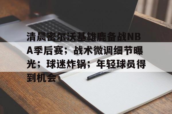 包含清晨密尔沃基雄鹿备战NBA季后赛；战术微调细节曝光；球迷炸锅；年轻球员得到机会的词条-九游娱乐