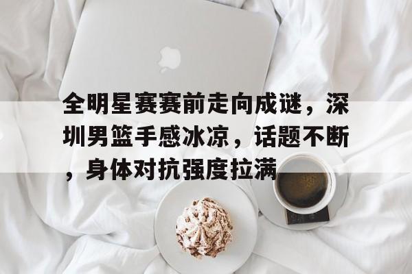 全明星赛赛前走向成谜，深圳男篮手感冰凉，话题不断，身体对抗强度拉满(篮下三秒是为谁定的)-开云体育