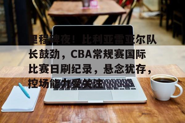 包含里程碑夜！比利亚雷亚尔队长鼓劲，CBA常规赛国际比赛日刷纪录，悬念犹存，控场能力受关注的词条